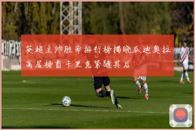 英超主帅胜率排行榜揭晓瓜迪奥拉高居榜首卡里克紧随其后