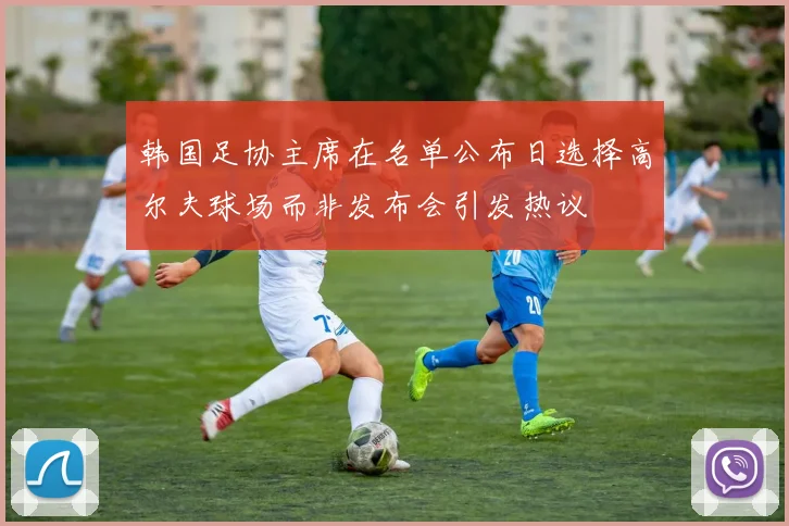 韩国足协主席在名单公布日选择高尔夫球场而非发布会引发热议