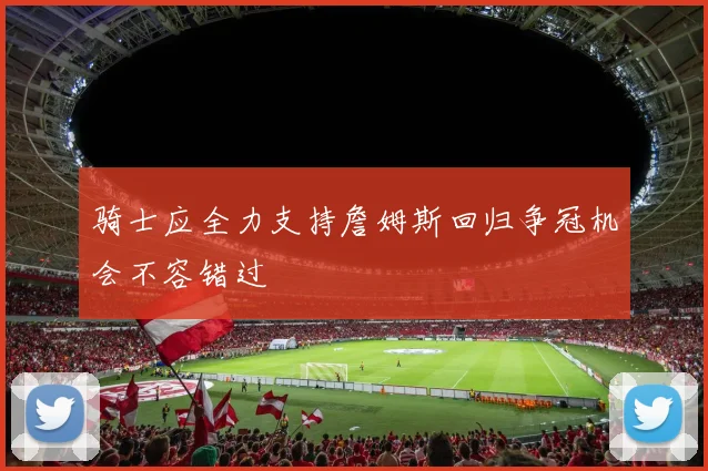 骑士应全力支持詹姆斯回归争冠机会不容错过