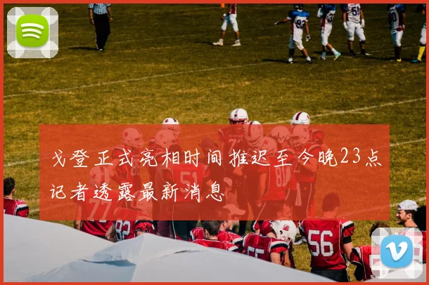 戈登正式亮相时间推迟至今晚23点记者透露最新消息