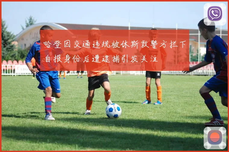 哈登因交通违规被休斯敦警方拦下自报身份后遭逮捕引发关注
