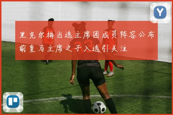 里克尔梅当选主席团成员阵容公布前皇马主席之子入选引关注