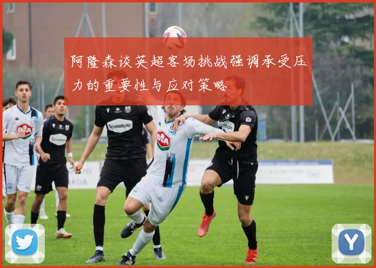 阿隆森谈英超客场挑战强调承受压力的重要性与应对策略