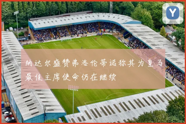 纳达尔盛赞弗洛伦蒂诺称其为皇马最佳主席使命仍在继续
