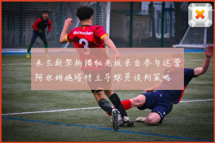 米兰新架构揭秘老板亲自参与运营阿尔姆施塔特主导球员谈判策略