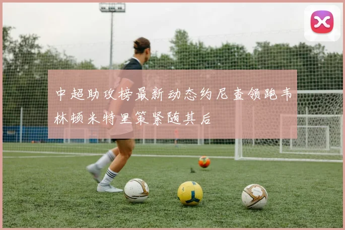 中超助攻榜最新动态约尼查领跑韦林顿米特里策紧随其后