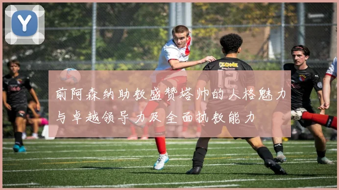 前阿森纳助教盛赞塔帅的人格魅力与卓越领导力及全面执教能力