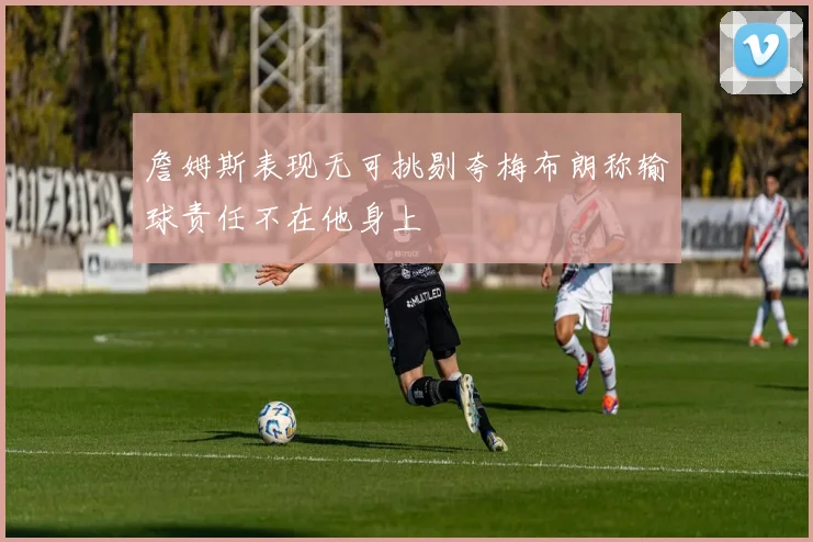 詹姆斯表现无可挑剔夸梅布朗称输球责任不在他身上