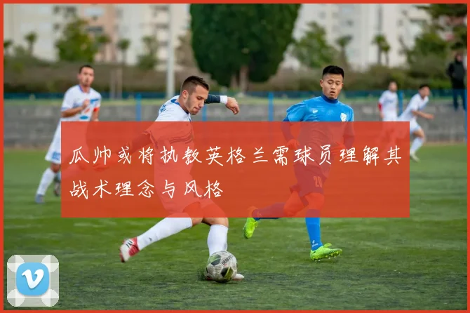 瓜帅或将执教英格兰需球员理解其战术理念与风格