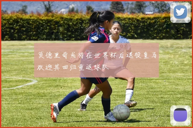 莫德里奇或将在世界杯后退役皇马欢迎其回归重返球队