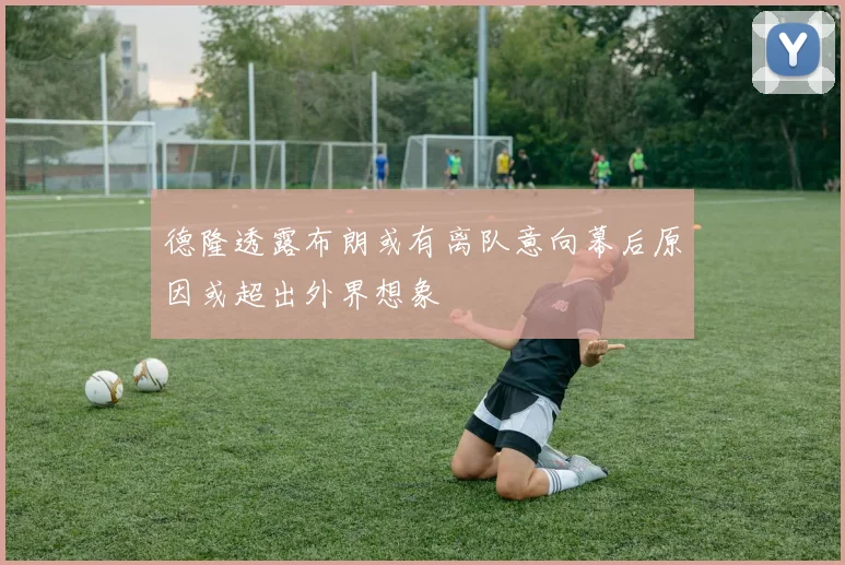 德隆透露布朗或有离队意向幕后原因或超出外界想象