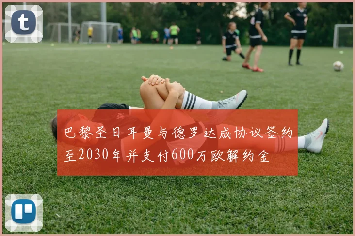 巴黎圣日耳曼与德罗达成协议签约至2030年并支付600万欧解约金