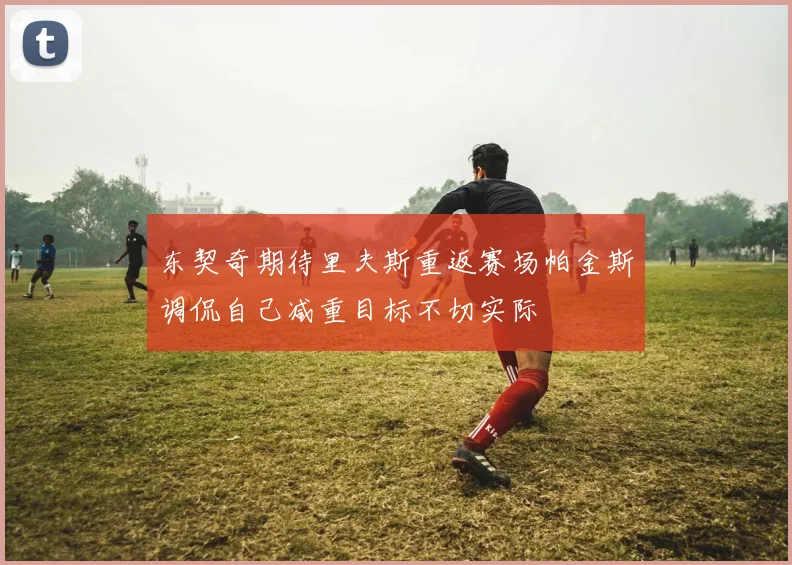 东契奇期待里夫斯重返赛场帕金斯调侃自己减重目标不切实际