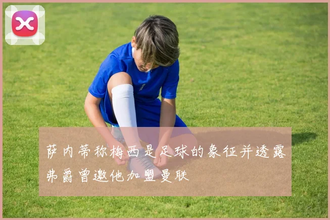 萨内蒂称梅西是足球的象征并透露弗爵曾邀他加盟曼联