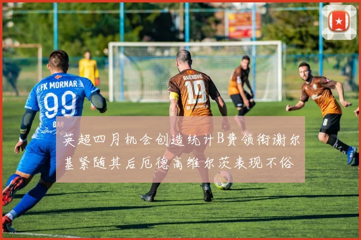 英超四月机会创造统计B费领衔谢尔基紧随其后厄德高维尔茨表现不俗