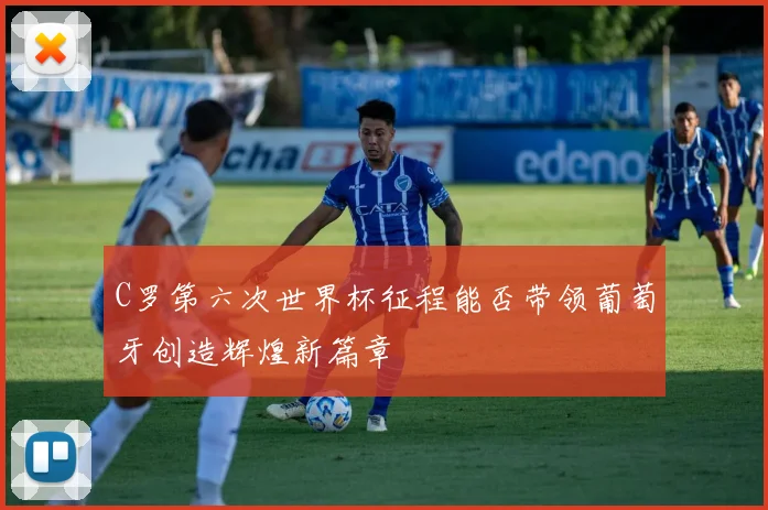 C罗第六次世界杯征程能否带领葡萄牙创造辉煌新篇章